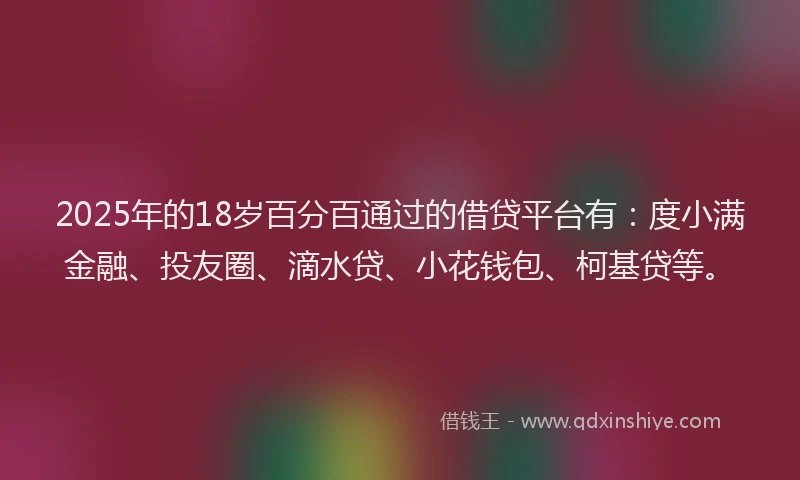 2025年的18岁百分百通过的借贷平台有：度小满金融、投友圈、滴水贷、小花钱包、柯基贷等。