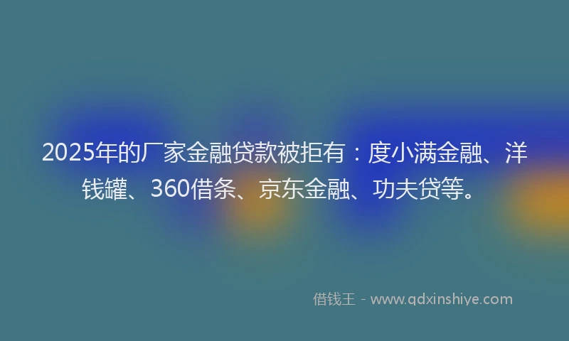 2025年的厂家金融贷款被拒有：度小满金融、洋钱罐、360借条、京东金融、功夫贷等。