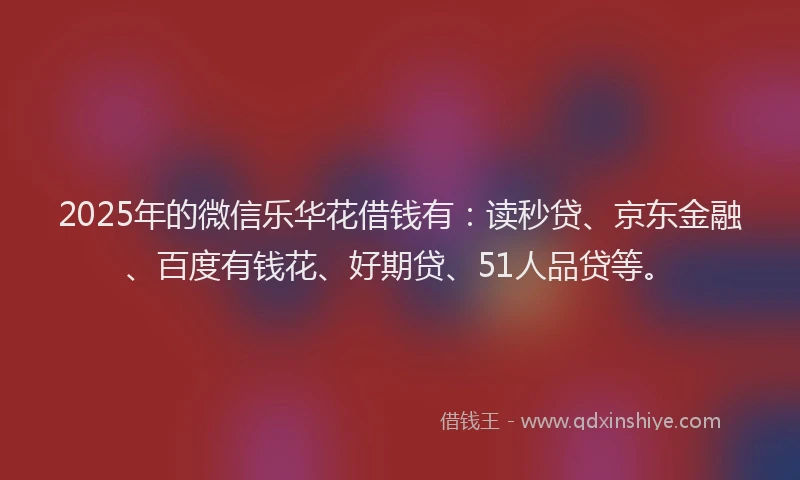 2025年的微信乐华花借钱有：读秒贷、京东金融、百度有钱花、好期贷、51人品贷等。