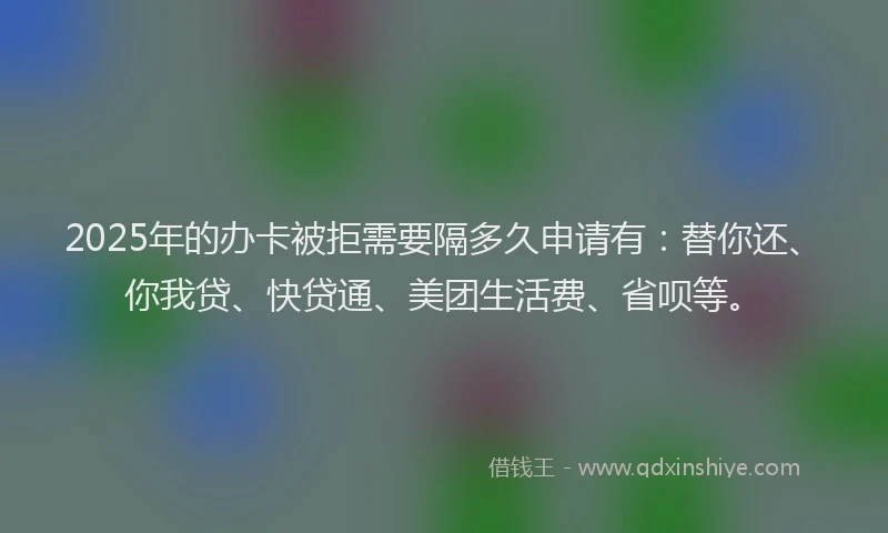 2025年的办卡被拒需要隔多久申请有：替你还、你我贷、快贷通、美团生活费、省呗等。
