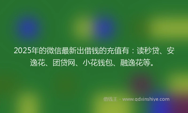 2025年的微信最新出借钱的充值有：读秒贷、安逸花、团贷网、小花钱包、融逸花等。