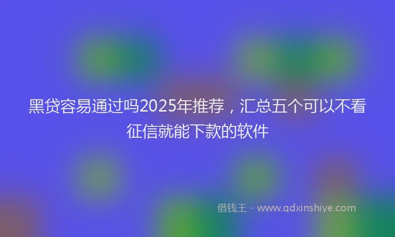 黑贷容易通过吗2025年推荐，汇总五个可以不看征信就能下款的软件