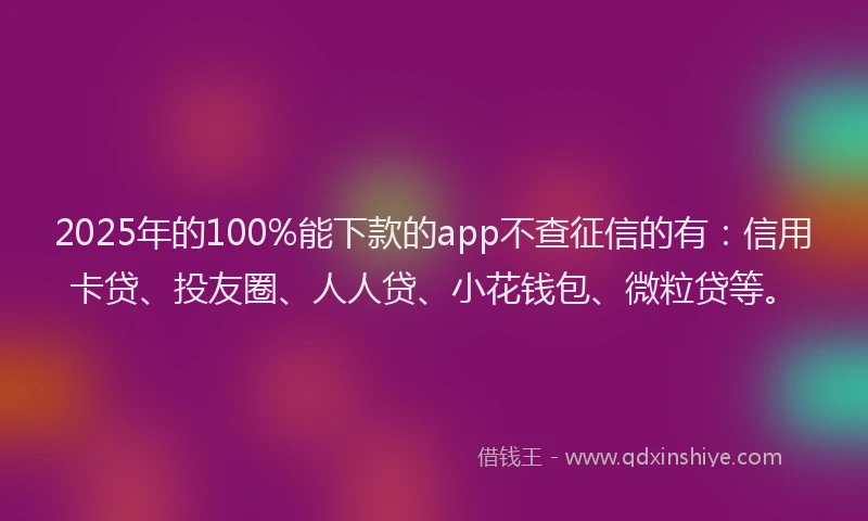 2025年的100%能下款的app不查征信的有：信用卡贷、投友圈、人人贷、小花钱包、微粒贷等。