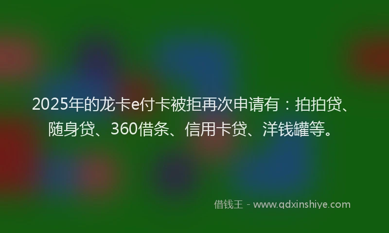2025年的龙卡e付卡被拒再次申请有：拍拍贷、随身贷、360借条、信用卡贷、洋钱罐等。