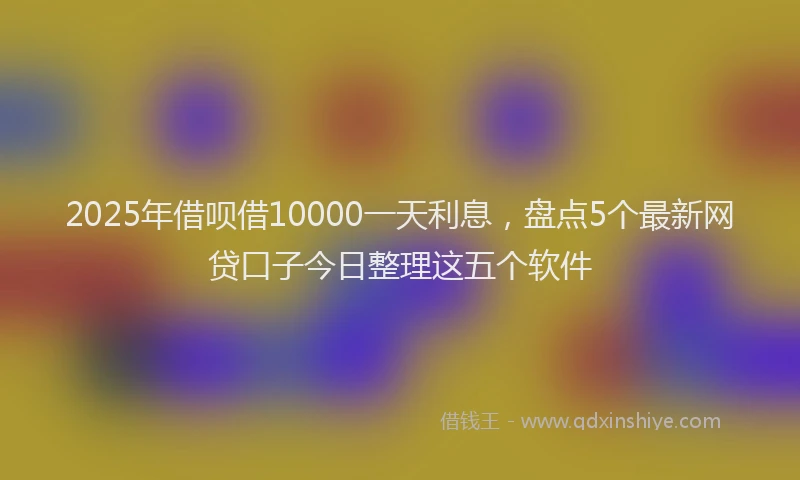 2025年借呗借10000一天利息，盘点5个最新网贷口子今日整理这五个软件