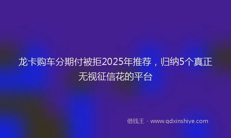 龙卡购车分期付被拒2025年推荐，归纳5个真正无视征信花的平台