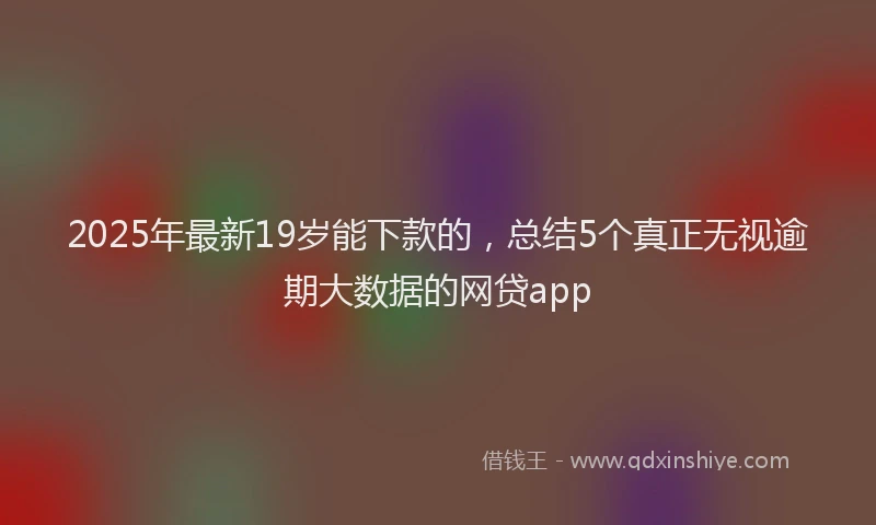 2025年最新19岁能下款的，总结5个真正无视逾期大数据的网贷app