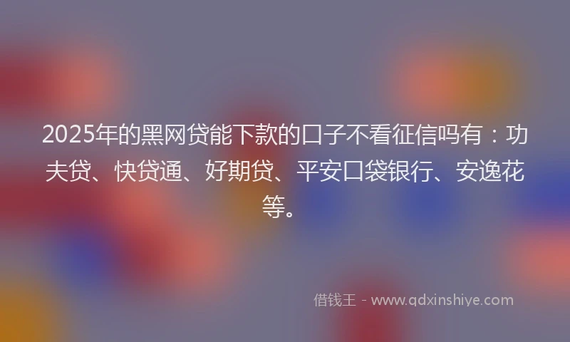 2025年的黑网贷能下款的口子不看征信吗有：功夫贷、快贷通、好期贷、平安口袋银行、安逸花等。