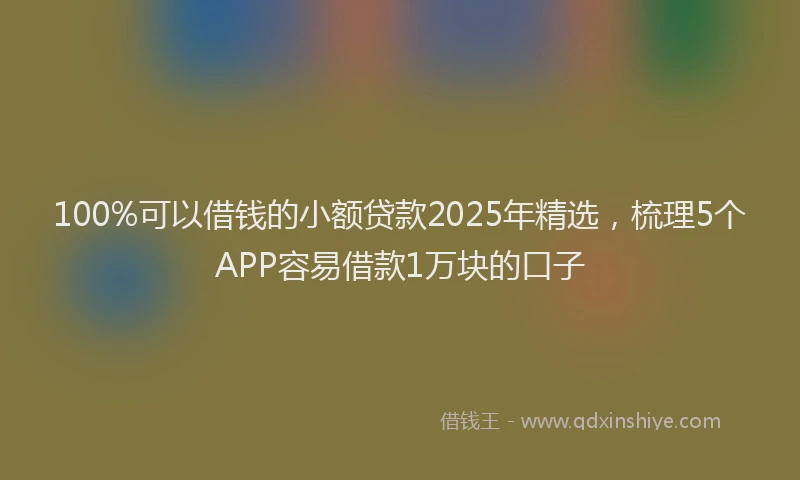 100%可以借钱的小额贷款2025年精选，梳理5个APP容易借款1万块的口子