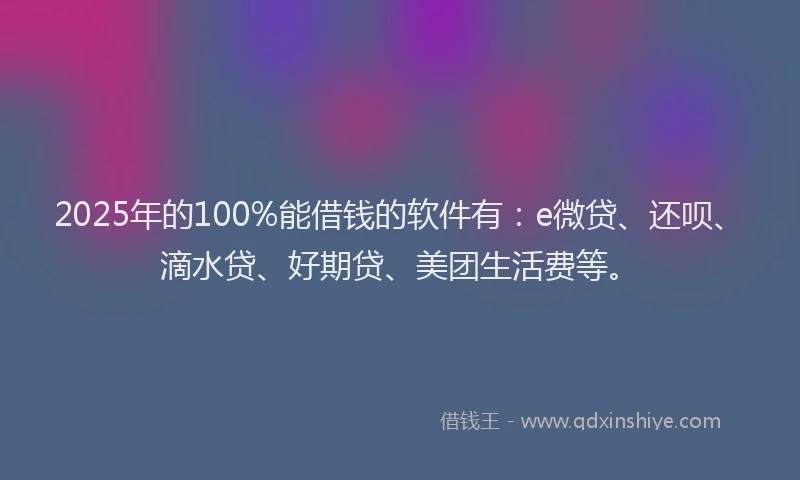 2025年的100%能借钱的软件有：e微贷、还呗、滴水贷、好期贷、美团生活费等。