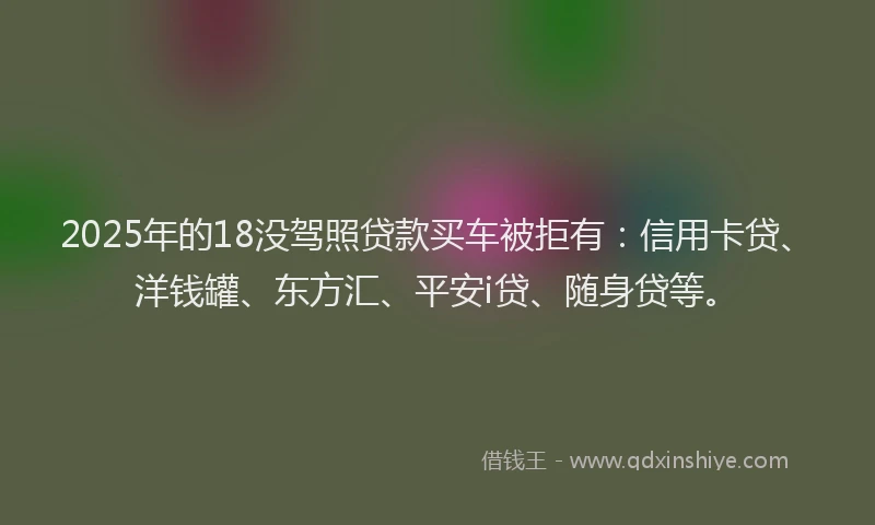 2025年的18没驾照贷款买车被拒有：信用卡贷、洋钱罐、东方汇、平安i贷、随身贷等。