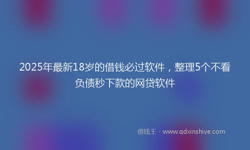2025年最新18岁的借钱必过软件，整理5个不看负债秒下款的网贷软件