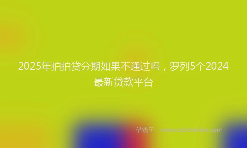 2025年拍拍贷分期如果不通过吗，罗列5个2024最新贷款平台