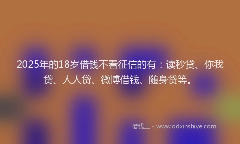 2025年的18岁借钱不看征信的有：读秒贷、你我贷、人人贷、微博借钱、随身贷等。