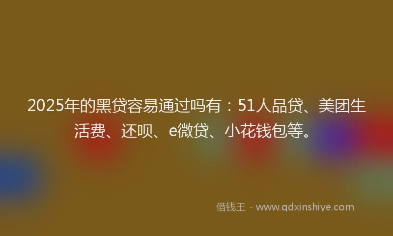 2025年的黑贷容易通过吗有：51人品贷、美团生活费、还呗、e微贷、小花钱包等。