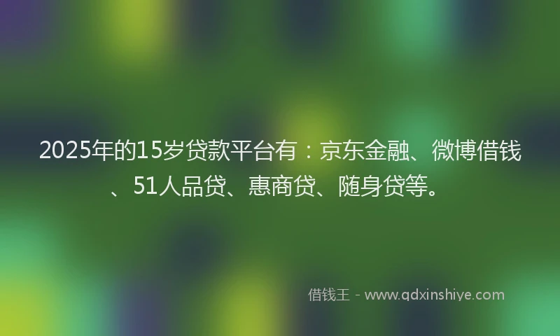2025年的15岁贷款平台有：京东金融、微博借钱、51人品贷、惠商贷、随身贷等。
