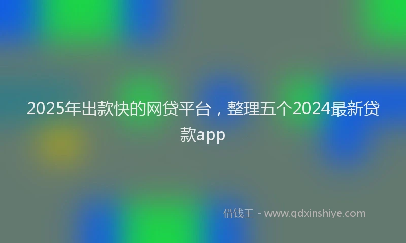 2025年出款快的网贷平台，整理五个2024最新贷款app