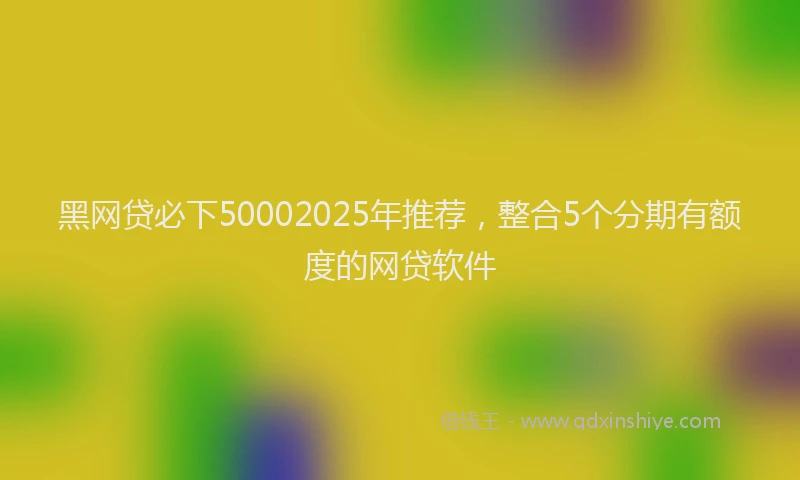 黑网贷必下50002025年推荐，整合5个分期有额度的网贷软件