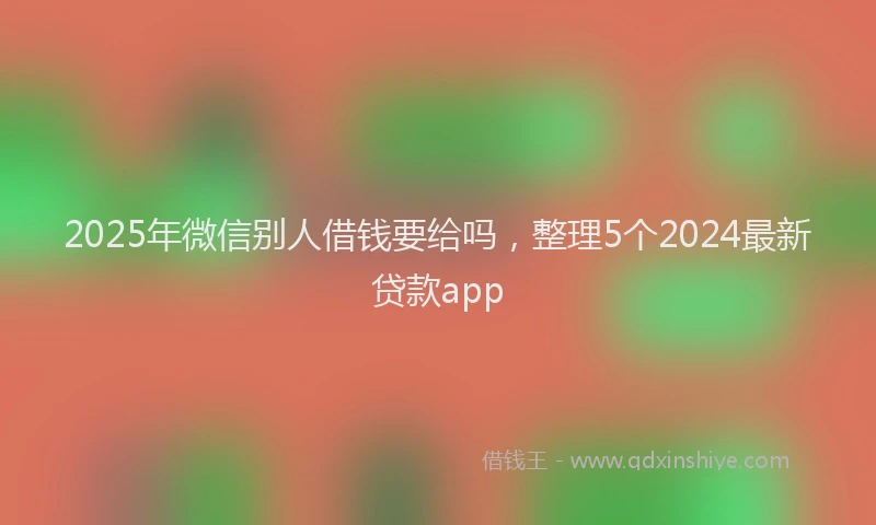 2025年微信别人借钱要给吗，整理5个2024最新贷款app