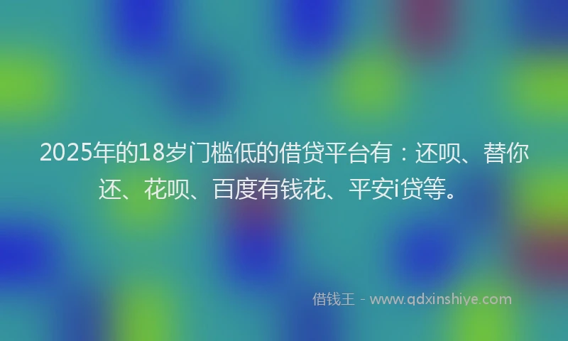 2025年的18岁门槛低的借贷平台有：还呗、替你还、花呗、百度有钱花、平安i贷等。