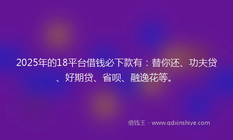 2025年的18平台借钱必下款有：替你还、功夫贷、好期贷、省呗、融逸花等。