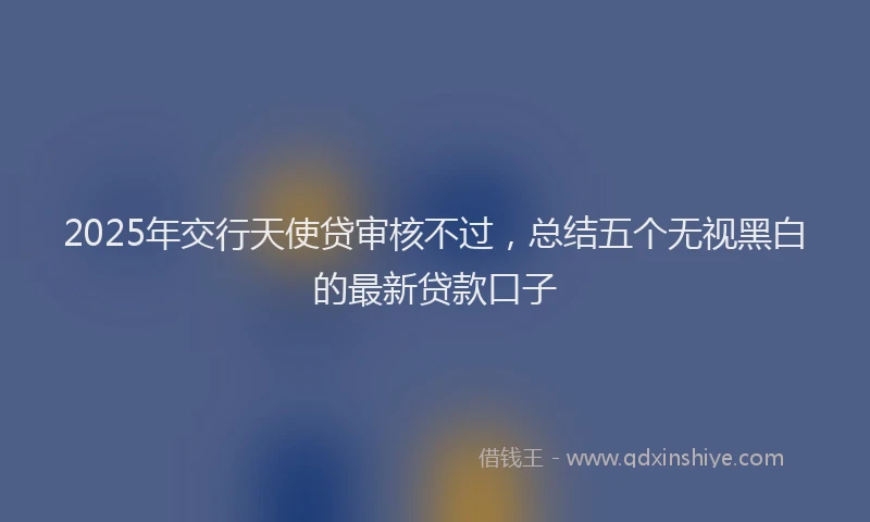 2025年交行天使贷审核不过，总结五个无视黑白的最新贷款口子