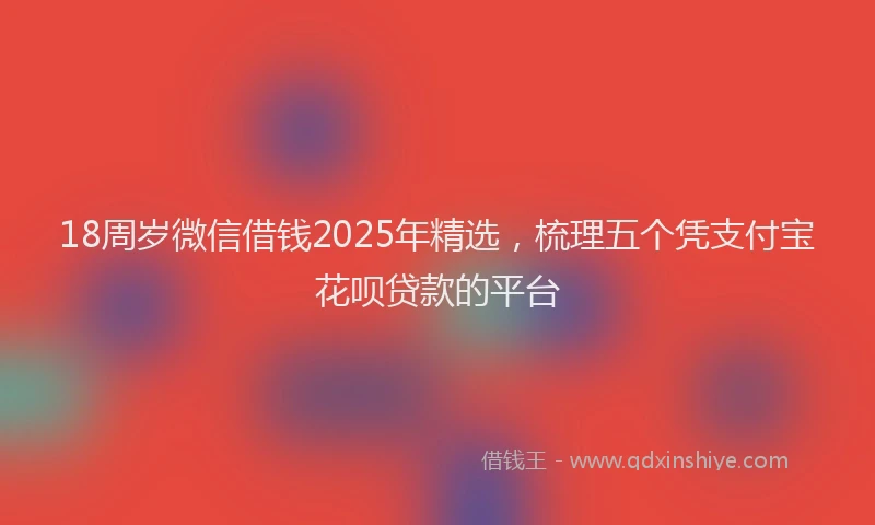 18周岁微信借钱2025年精选，梳理五个凭支付宝花呗贷款的平台