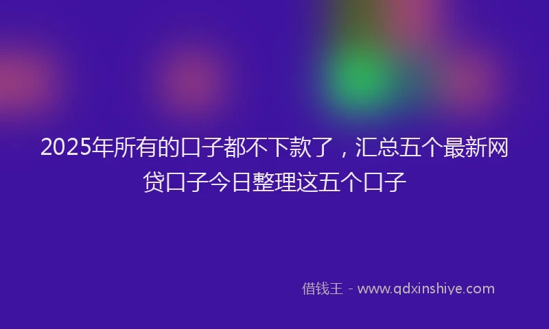 2025年所有的口子都不下款了，汇总五个最新网贷口子今日整理这五个口子