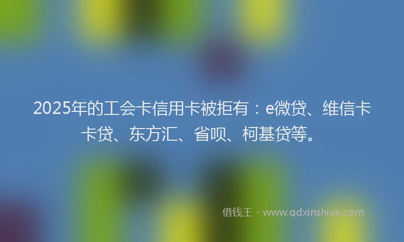 2025年的工会卡信用卡被拒有：e微贷、维信卡卡贷、东方汇、省呗、柯基贷等。