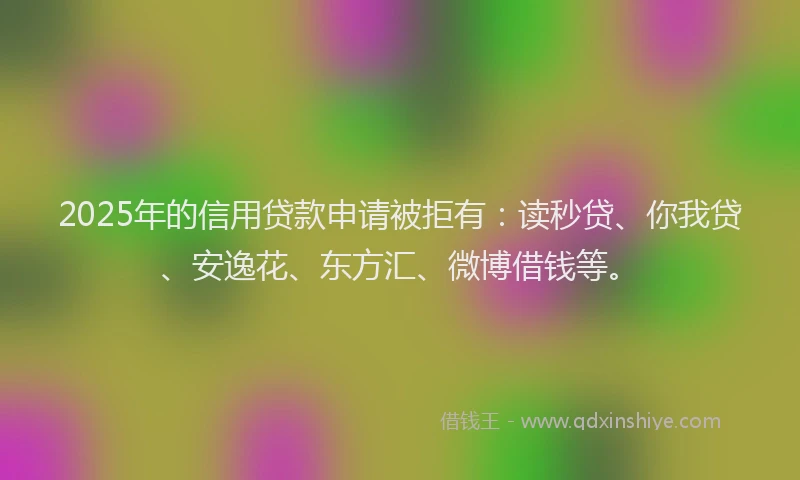 2025年的信用贷款申请被拒有：读秒贷、你我贷、安逸花、东方汇、微博借钱等。