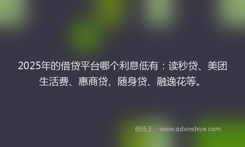 2025年的借贷平台哪个利息低有：读秒贷、美团生活费、惠商贷、随身贷、融逸花等。