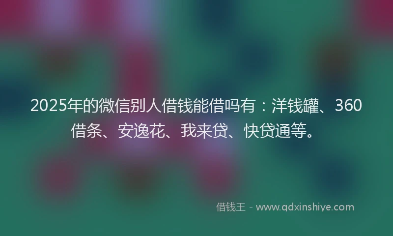 2025年的微信别人借钱能借吗有：洋钱罐、360借条、安逸花、我来贷、快贷通等。