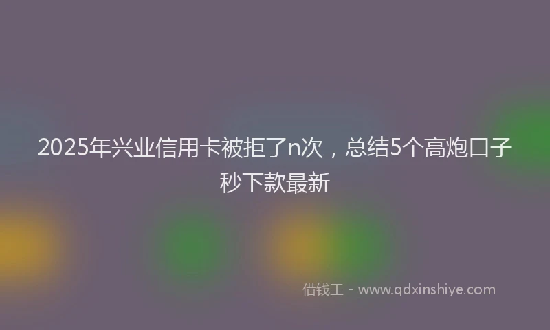 2025年兴业信用卡被拒了n次，总结5个高炮口子秒下款最新