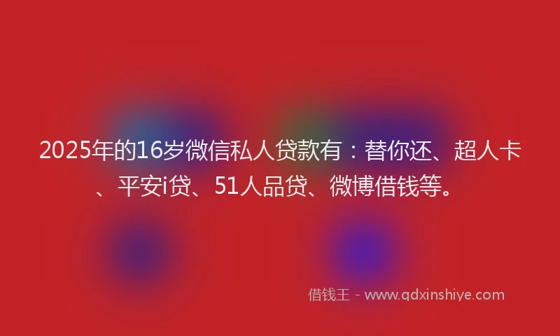 2025年的16岁微信私人贷款有：替你还、超人卡、平安i贷、51人品贷、微博借钱等。