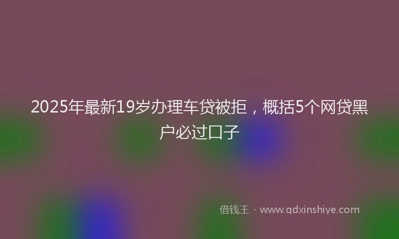 2025年最新19岁办理车贷被拒，概括5个网贷黑户必过口子