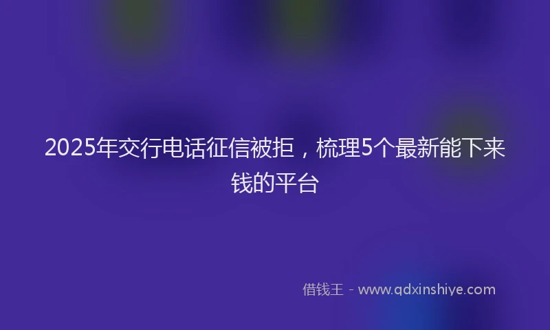 2025年交行电话征信被拒，梳理5个最新能下来钱的平台