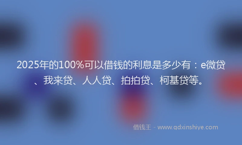 2025年的100%可以借钱的利息是多少有：e微贷、我来贷、人人贷、拍拍贷、柯基贷等。