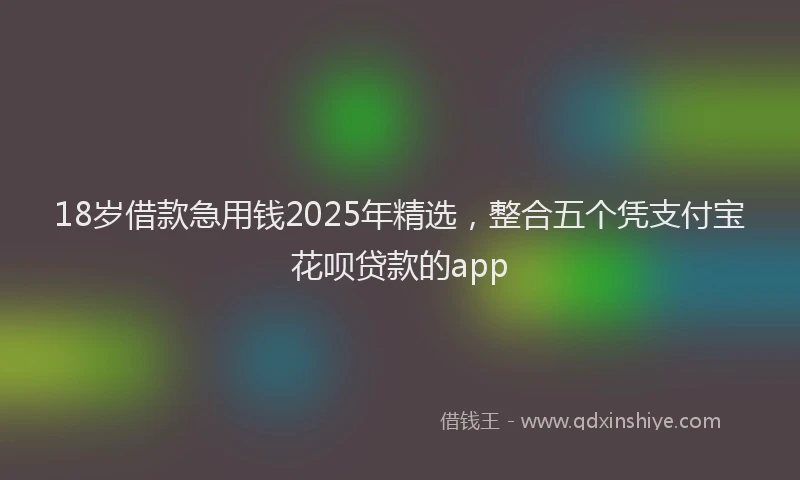 18岁借款急用钱2025年精选，整合五个凭支付宝花呗贷款的app
