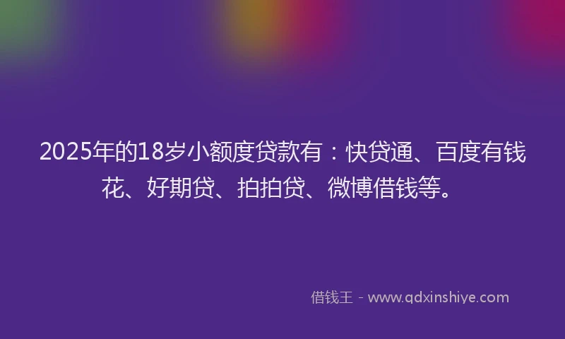 2025年的18岁小额度贷款有：快贷通、百度有钱花、好期贷、拍拍贷、微博借钱等。