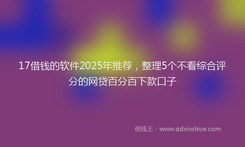 17借钱的软件2025年推荐，整理5个不看综合评分的网贷百分百下款口子