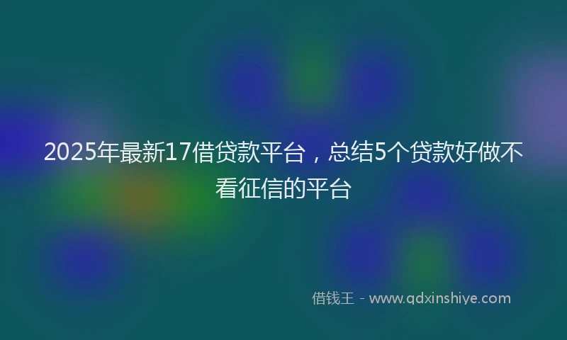 2025年最新17借贷款平台，总结5个贷款好做不看征信的平台