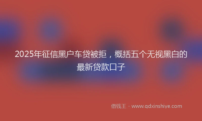 2025年征信黑户车贷被拒，概括五个无视黑白的最新贷款口子