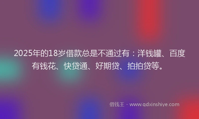 2025年的18岁借款总是不通过有：洋钱罐、百度有钱花、快贷通、好期贷、拍拍贷等。
