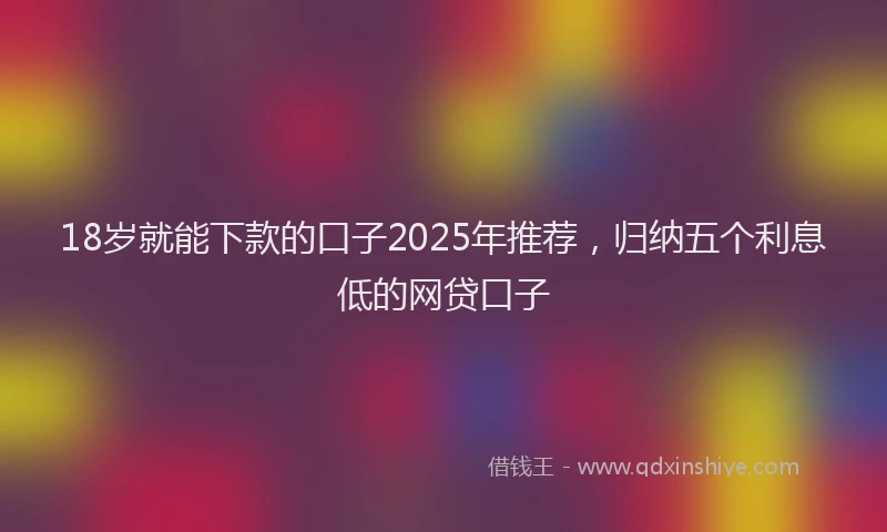 18岁就能下款的口子2025年推荐，归纳五个利息低的网贷口子