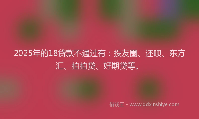 2025年的18贷款不通过有：投友圈、还呗、东方汇、拍拍贷、好期贷等。
