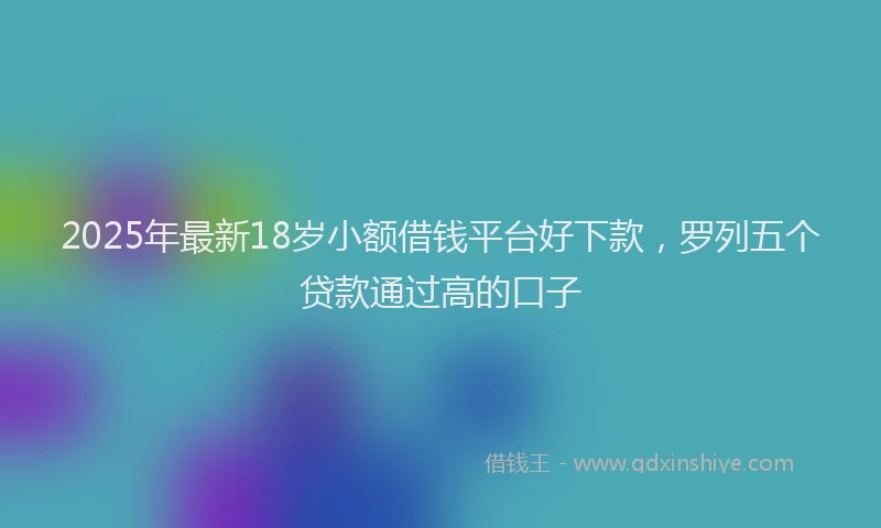 2025年最新18岁小额借钱平台好下款，罗列五个贷款通过高的口子