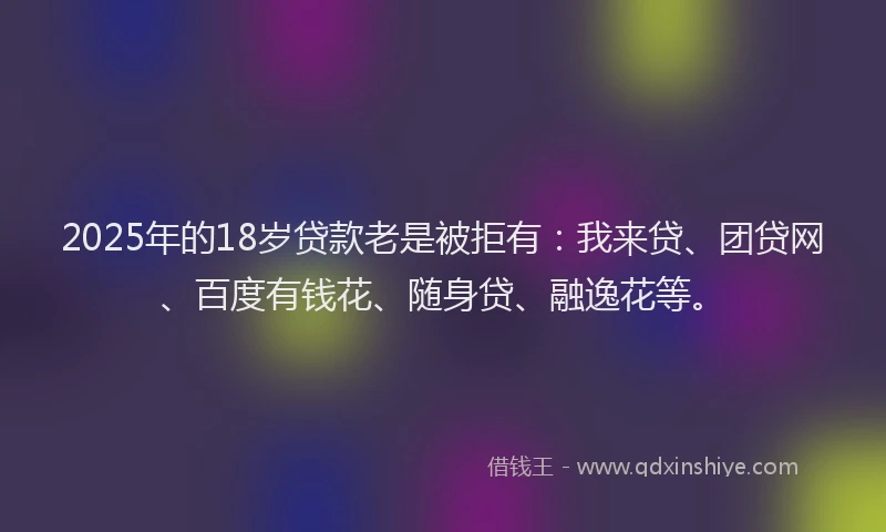 2025年的18岁贷款老是被拒有：我来贷、团贷网、百度有钱花、随身贷、融逸花等。
