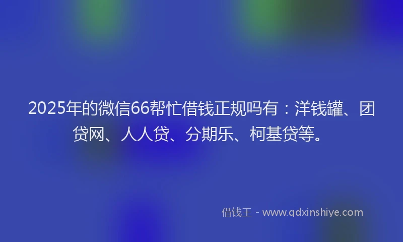 2025年的微信66帮忙借钱正规吗有：洋钱罐、团贷网、人人贷、分期乐、柯基贷等。