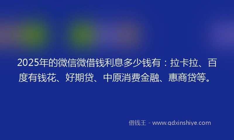 2025年的微信微借钱利息多少钱有：拉卡拉、百度有钱花、好期贷、中原消费金融、惠商贷等。