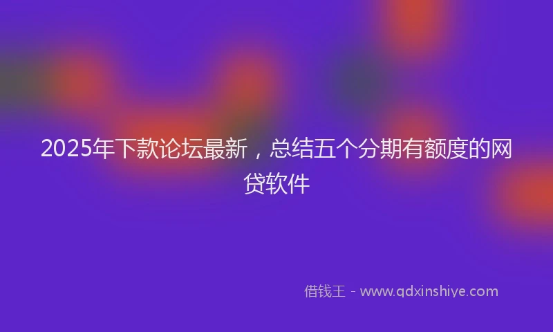 2025年下款论坛最新，总结五个分期有额度的网贷软件